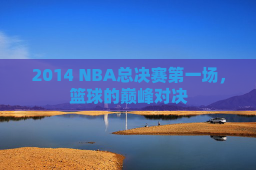 2014 NBA总决赛第一场，篮球的巅峰对决