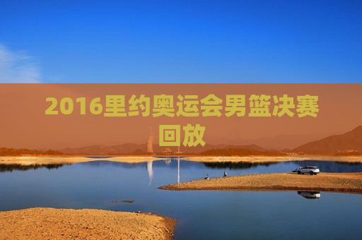 2016里约奥运会男篮决赛回放