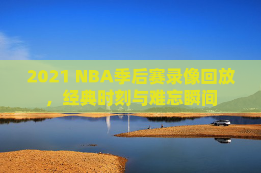 2021 NBA季后赛录像回放，经典时刻与难忘瞬间