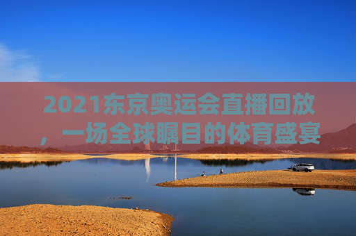 2021东京奥运会直播回放，一场全球瞩目的体育盛宴