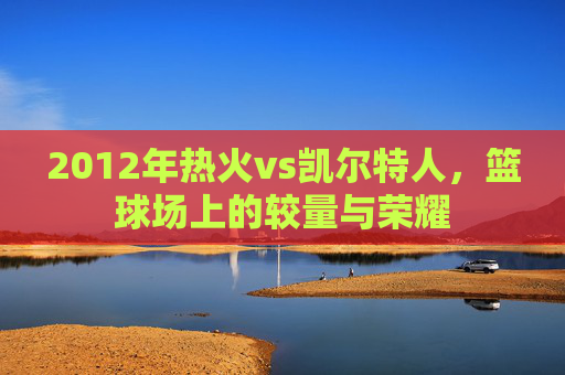 2012年热火vs凯尔特人，篮球场上的较量与荣耀