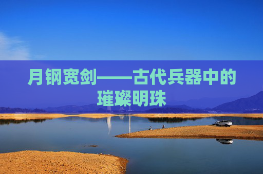 月钢宽剑——古代兵器中的璀璨明珠