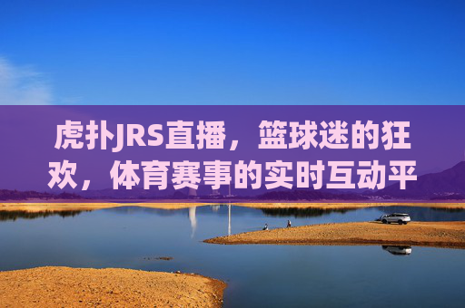 虎扑JRS直播，篮球迷的狂欢，体育赛事的实时互动平台