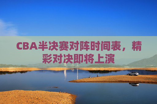 CBA半决赛对阵时间表，精彩对决即将上演