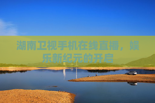 湖南卫视手机在线直播，娱乐新纪元的开启