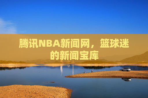 腾讯NBA新闻网，篮球迷的新闻宝库