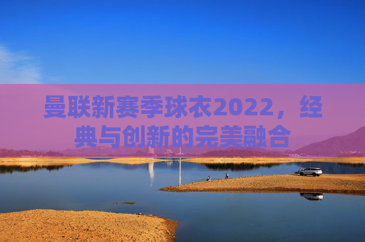 曼联新赛季球衣2022,经典与创新的完美融合 曼联新赛季球衣2022,经典与创新的完美融合