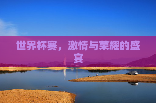 世界杯赛，激情与荣耀的盛宴