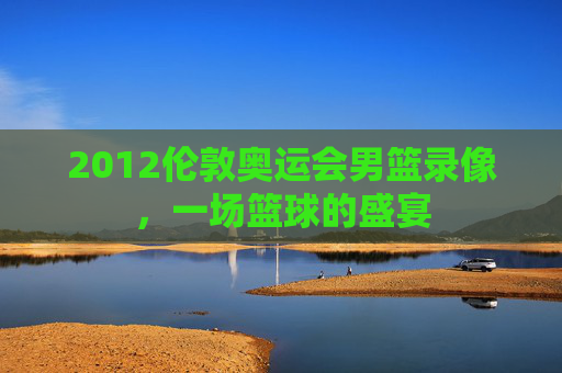 2012伦敦奥运会男篮录像，一场篮球的盛宴