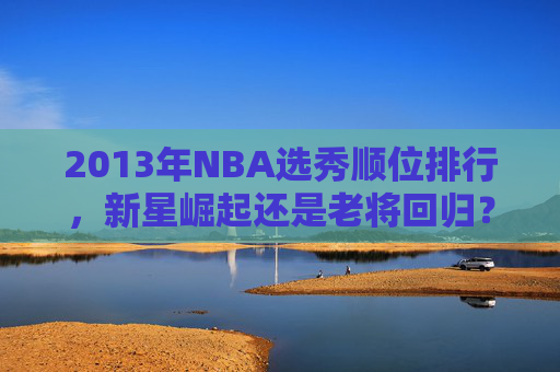 2013年NBA选秀顺位排行，新星崛起还是老将回归？