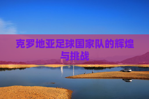 克罗地亚足球国家队的辉煌与挑战