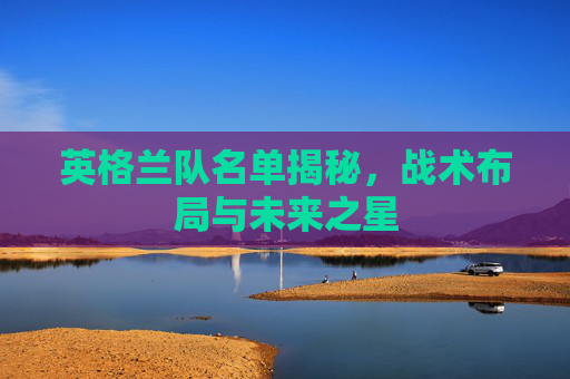 英格兰队名单揭秘，战术布局与未来之星