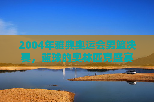 2004年雅典奥运会男篮决赛，篮球的奥林匹克盛宴