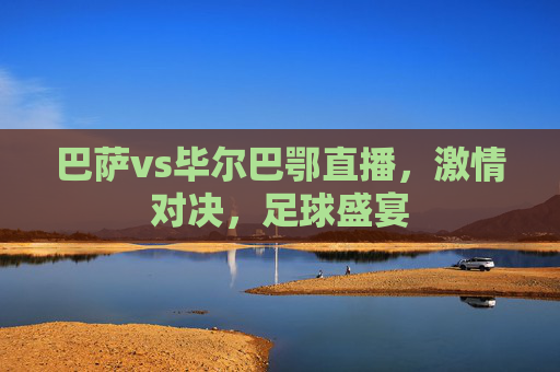 巴萨vs毕尔巴鄂直播，激情对决，足球盛宴
