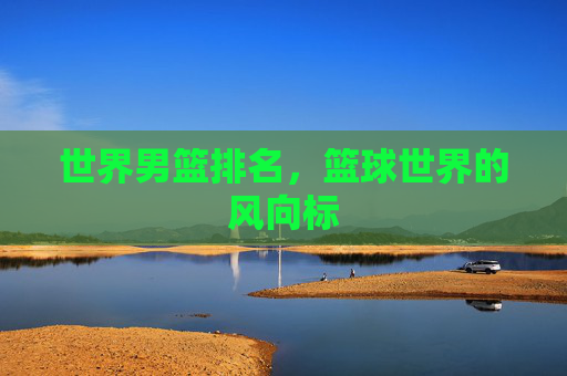世界男篮排名,篮球世界的风向标 世界男篮排名,篮球世界的风向标