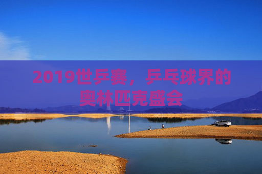 2019世乒赛，乒乓球界的奥林匹克盛会