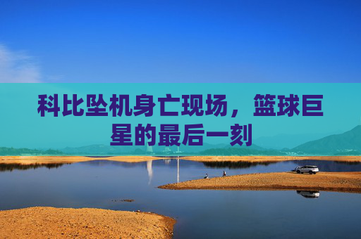 科比坠机身亡现场，篮球巨星的最后一刻