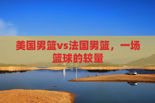 美国男篮vs法国男篮，一场篮球的较量