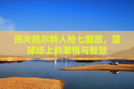 热火凯尔特人抢七回放，篮球场上的激情与智慧