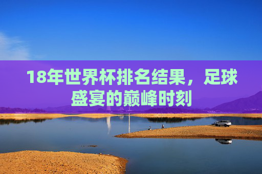 18年世界杯排名结果，足球盛宴的巅峰时刻