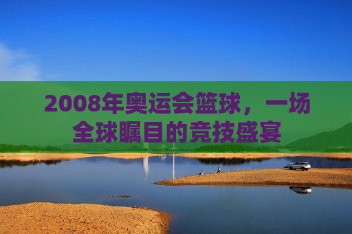 2008年奥运会篮球，一场全球瞩目的竞技盛宴