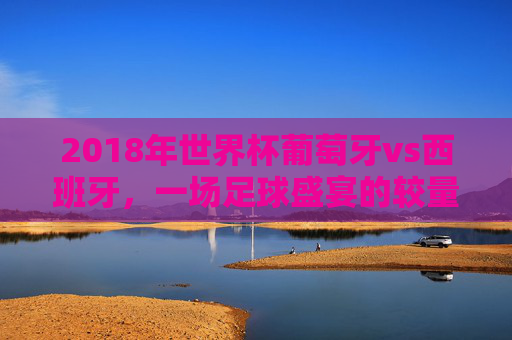 2018年世界杯葡萄牙vs西班牙，一场足球盛宴的较量