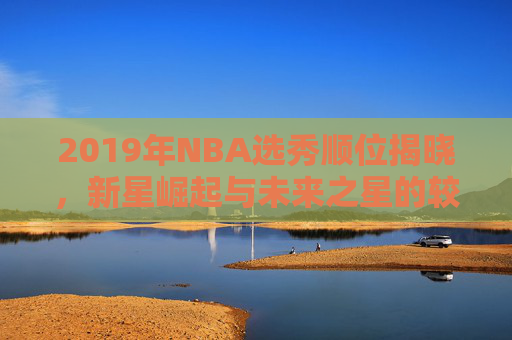 2019年NBA选秀顺位揭晓，新星崛起与未来之星的较量