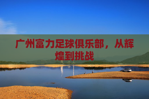 广州富力足球俱乐部,从辉煌到挑战 广州富力足球俱乐部,从辉煌到挑战