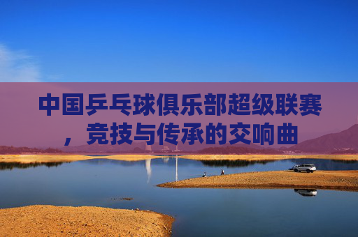 中国乒乓球俱乐部超级联赛，竞技与传承的交响曲