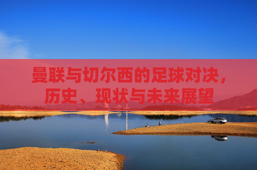 曼联与切尔西的足球对决，历史、现状与未来展望