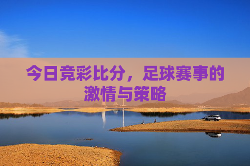 今日竞彩比分,足球赛事的激情与策略 今日竞彩比分,足球赛事的激情与策略