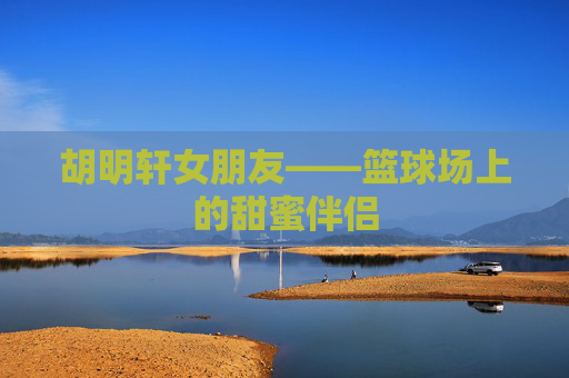 胡明轩女朋友——篮球场上的甜蜜伴侣