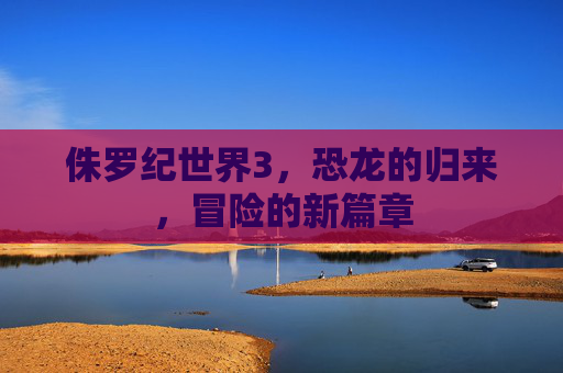侏罗纪世界3，恐龙的归来，冒险的新篇章