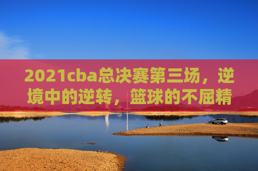 2021cba总决赛第三场，逆境中的逆转，篮球的不屈精神
