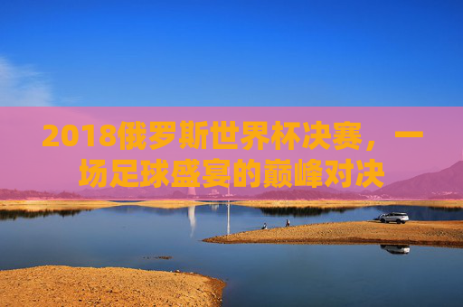 2018俄罗斯世界杯决赛，一场足球盛宴的巅峰对决