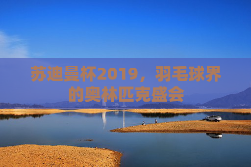 苏迪曼杯2019，羽毛球界的奥林匹克盛会