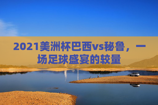 2021美洲杯巴西vs秘鲁，一场足球盛宴的较量