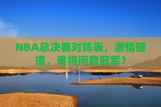 NBA总决赛对阵表，激情碰撞，谁将问鼎冠军？