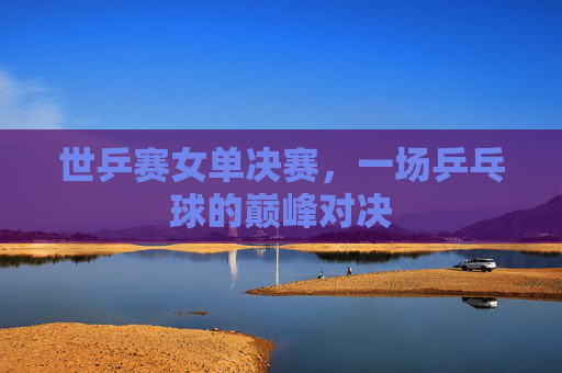 世乒赛女单决赛，一场乒乓球的巅峰对决