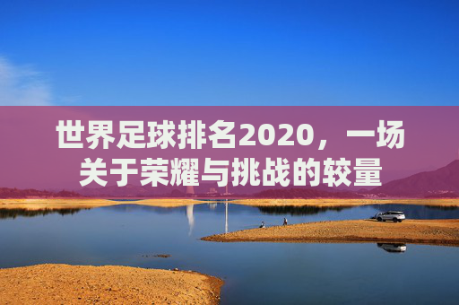 世界足球排名2020,一场关于荣耀与挑战的较量 世界足球排名2020,一场关于荣耀与挑战的较量