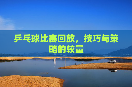 乒乓球比赛回放,技巧与策略的较量 乒乓球比赛回放,技巧与策略的较量