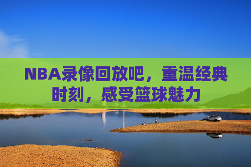 NBA录像回放吧，重温经典时刻，感受篮球魅力
