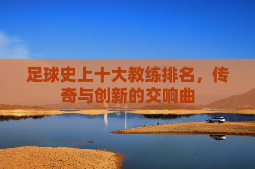 足球史上十大教练排名，传奇与创新的交响曲