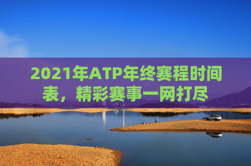 2021年ATP年终赛程时间表，精彩赛事一网打尽