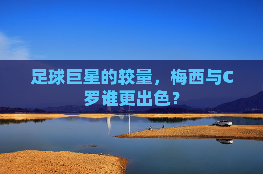 足球巨星的较量，梅西与C罗谁更出色？