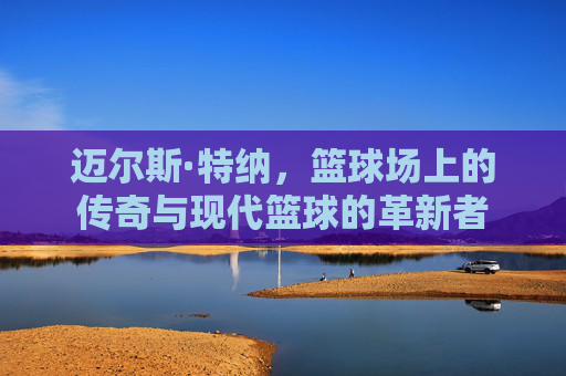 迈尔斯·特纳，篮球场上的传奇与现代篮球的革新者