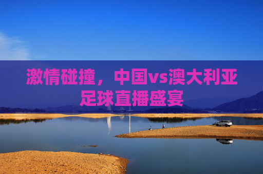 激情碰撞，中国vs澳大利亚足球直播盛宴