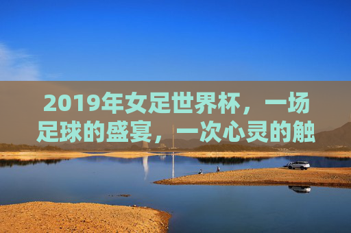 2019年女足世界杯，一场足球的盛宴，一次心灵的触动