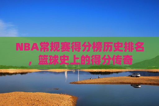 NBA常规赛得分榜历史排名，篮球史上的得分传奇