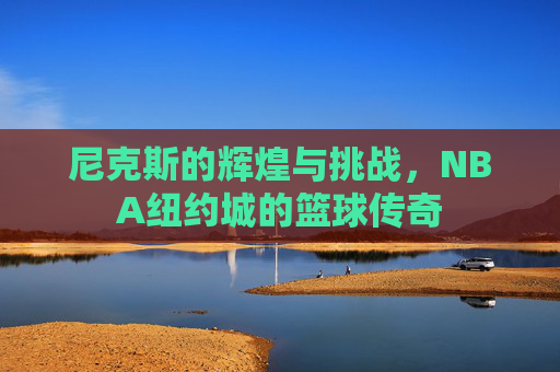 尼克斯的辉煌与挑战，NBA纽约城的篮球传奇